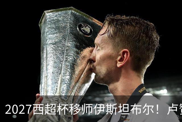 2027西超杯移师伊斯坦布尔！卢赞：西超杯潜在受众超过一亿人